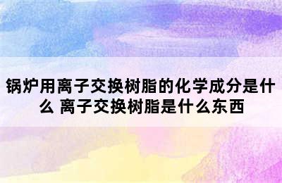 锅炉用离子交换树脂的化学成分是什么 离子交换树脂是什么东西